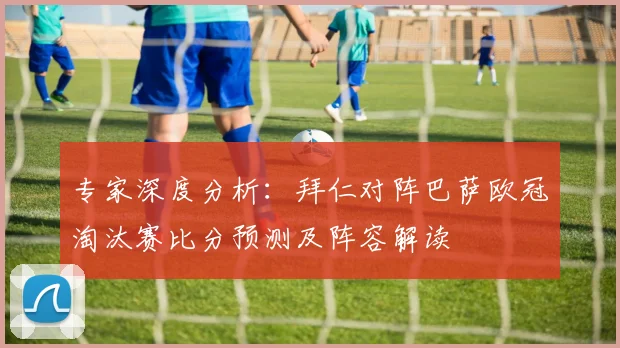 专家深度分析:拜仁对阵巴萨欧冠淘汰赛比分预测及阵容解读
