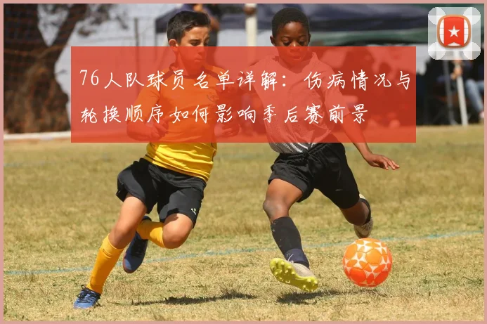 76人队球员名单详解：伤病情况与轮换顺序如何影响季后赛前景