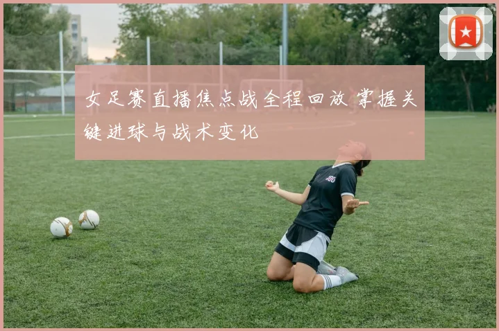 女足赛直播焦点战全程回放 掌握关键进球与战术变化