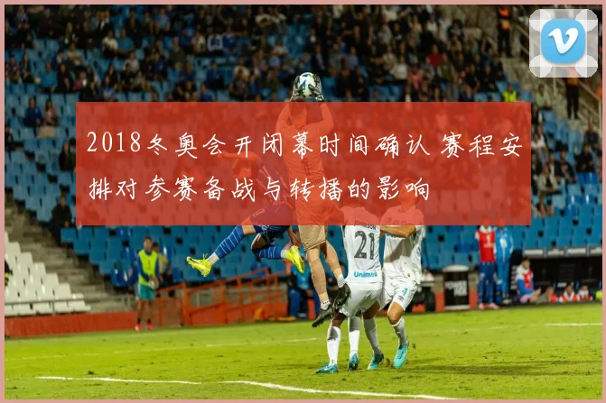 2018冬奥会开闭幕时间确认 赛程安排对参赛备战与转播的影响