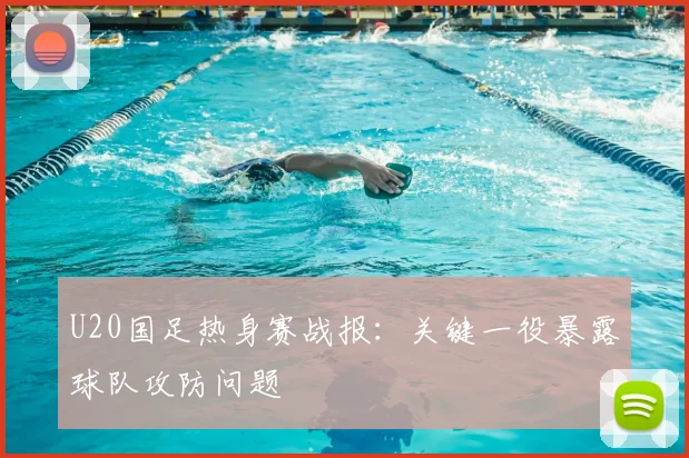 U20国足热身赛战报:关键一役暴露球队攻防问题