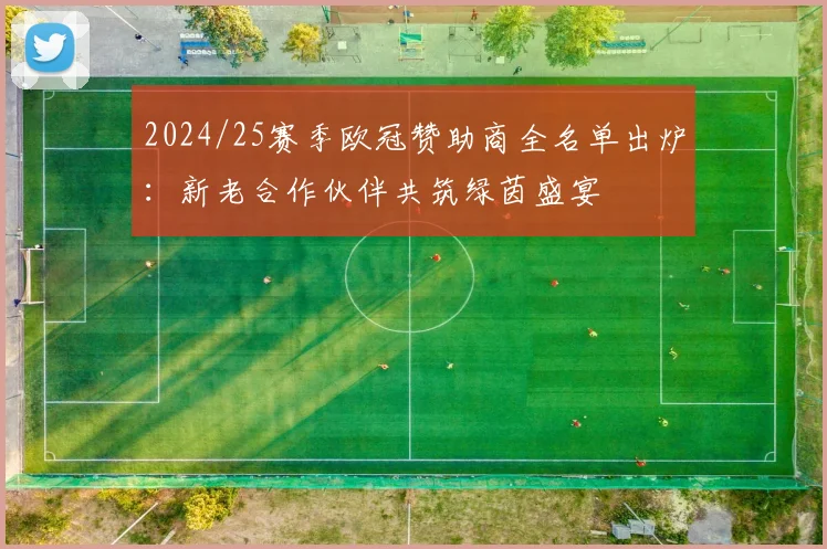 2024/25赛季欧冠赞助商全名单出炉：新老合作伙伴共筑绿茵盛宴