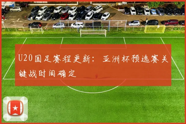 U20国足赛程更新:亚洲杯预选赛关键战时间确定