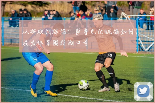 从游戏到球场：萨鲁巴的祝福如何成为体育圈新潮口号