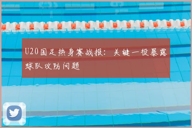 U20国足热身赛战报：关键一役暴露球队攻防问题